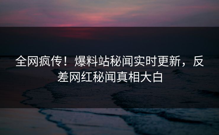全网疯传！爆料站秘闻实时更新，反差网红秘闻真相大白