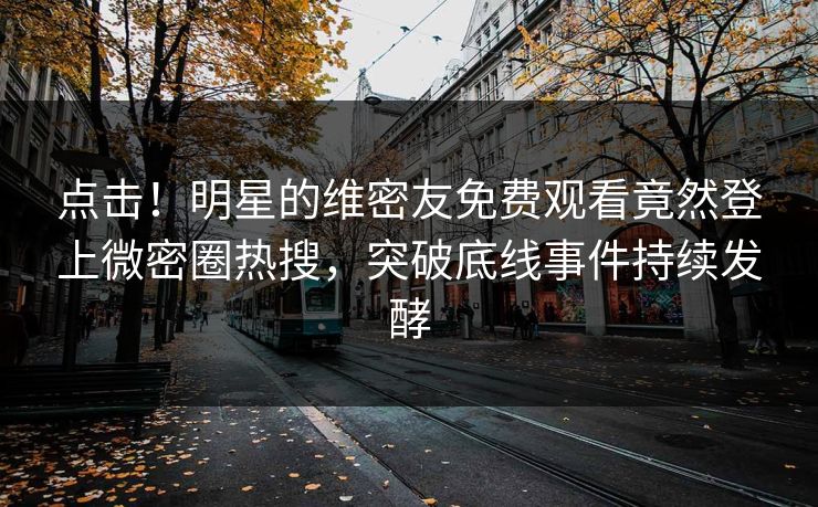 点击！明星的维密友免费观看竟然登上微密圈热搜，突破底线事件持续发酵