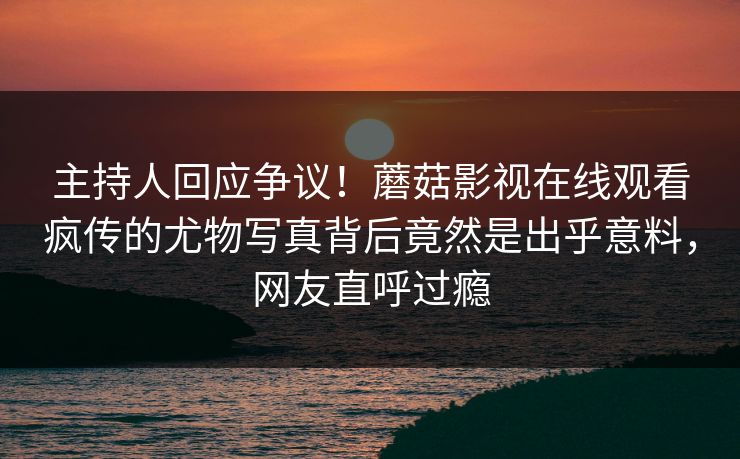 主持人回应争议！蘑菇影视在线观看疯传的尤物写真背后竟然是出乎意料，网友直呼过瘾
