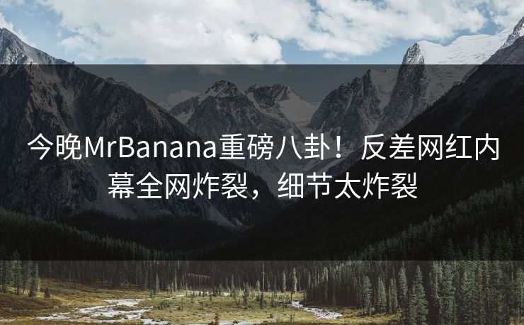 今晚MrBanana重磅八卦！反差网红内幕全网炸裂，细节太炸裂