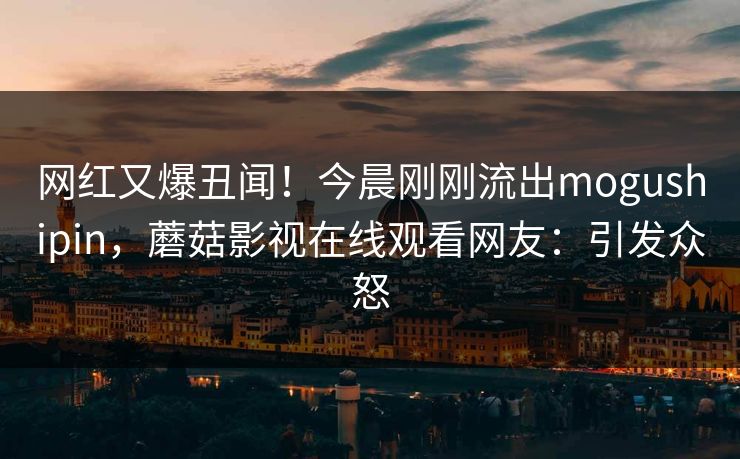 网红又爆丑闻！今晨刚刚流出mogushipin，蘑菇影视在线观看网友：引发众怒