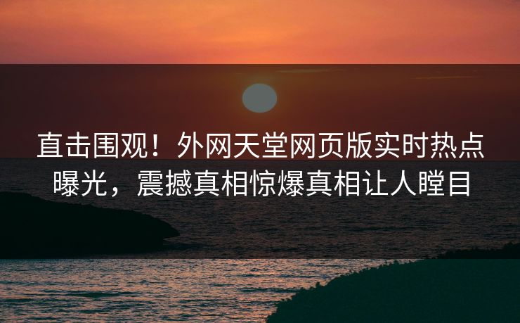 直击围观！外网天堂网页版实时热点曝光，震撼真相惊爆真相让人瞠目
