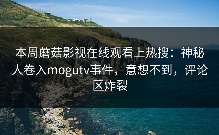 本周蘑菇影视在线观看上热搜：神秘人卷入mogutv事件，意想不到，评论区炸裂