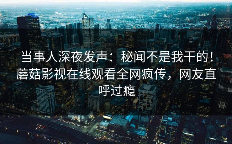 当事人深夜发声：秘闻不是我干的！蘑菇影视在线观看全网疯传，网友直呼过瘾