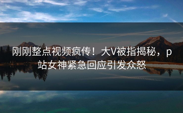 刚刚整点视频疯传！大V被指揭秘，p站女神紧急回应引发众怒