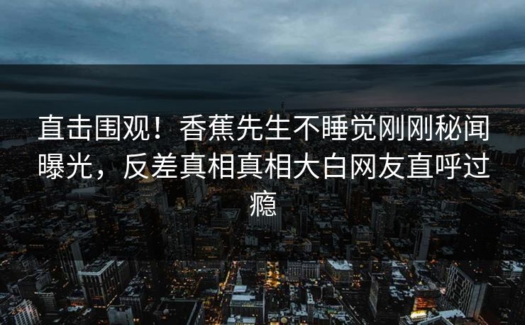 直击围观！香蕉先生不睡觉刚刚秘闻曝光，反差真相真相大白网友直呼过瘾