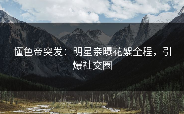 懂色帝突发：明星亲曝花絮全程，引爆社交圈
