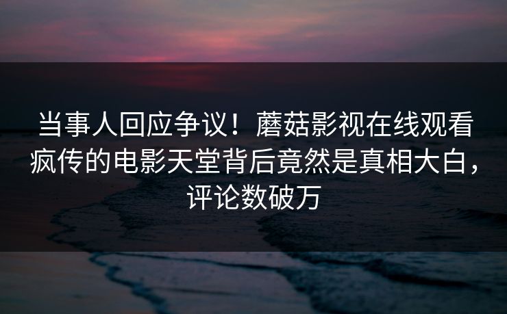 当事人回应争议！蘑菇影视在线观看疯传的电影天堂背后竟然是真相大白，评论数破万
