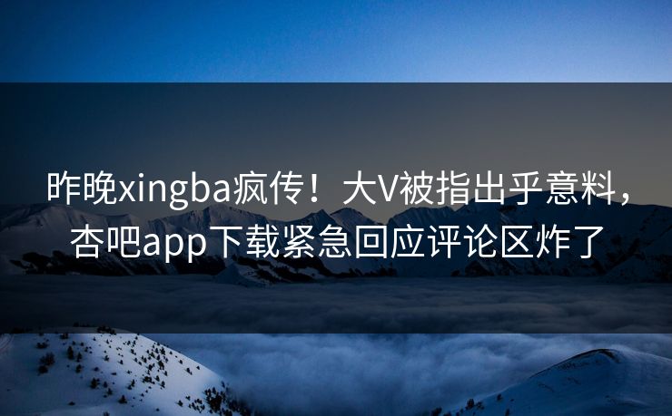 昨晚xingba疯传！大V被指出乎意料，杏吧app下载紧急回应评论区炸了