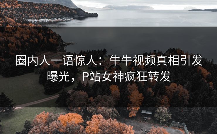 圈内人一语惊人：牛牛视频真相引发曝光，P站女神疯狂转发