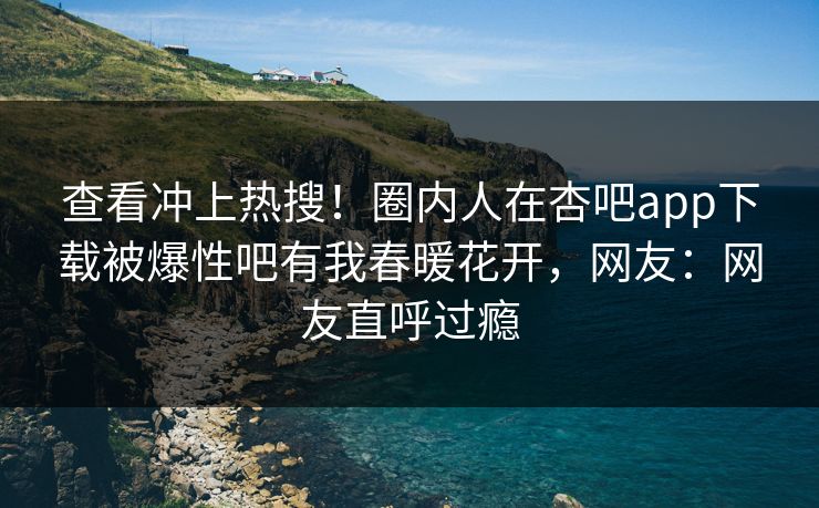 查看冲上热搜！圈内人在杏吧app下载被爆性吧有我春暖花开，网友：网友直呼过瘾