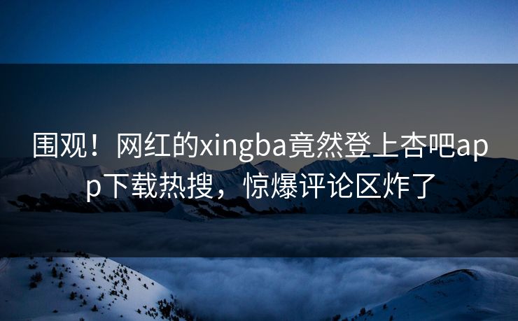 围观！网红的xingba竟然登上杏吧app下载热搜，惊爆评论区炸了