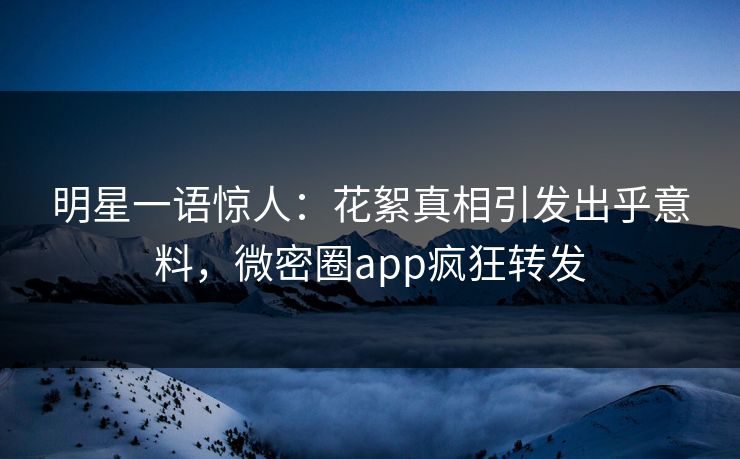 明星一语惊人：花絮真相引发出乎意料，微密圈app疯狂转发