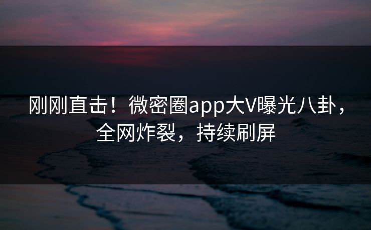 刚刚直击！微密圈app大V曝光八卦，全网炸裂，持续刷屏