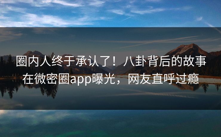 圈内人终于承认了!八卦背后的故事在微密圈app曝光,网友直呼过瘾 圈内人终于承认了!八卦背后的故事在微密圈app曝光,网友直呼过瘾