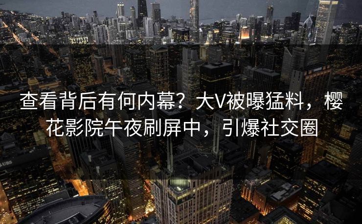 查看背后有何内幕？大V被曝猛料，樱花影院午夜刷屏中，引爆社交圈