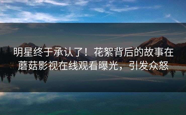 明星终于承认了！花絮背后的故事在蘑菇影视在线观看曝光，引发众怒