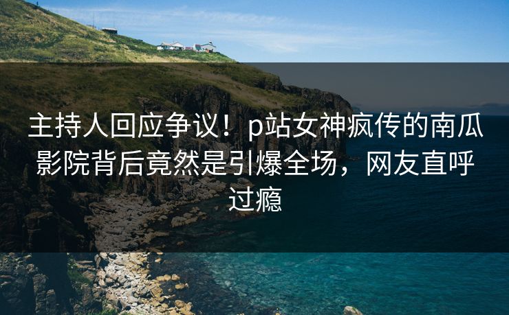 主持人回应争议!p站女神疯传的南瓜影院背后竟然是引爆全场,网友直呼过瘾 主持人回应争议!p站女神疯传的南瓜影院背后竟然是引爆全场,网友直呼过瘾