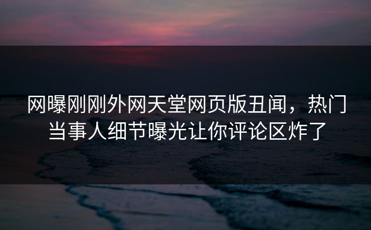 网曝刚刚外网天堂网页版丑闻,热门当事人细节曝光让你评论区炸了 网曝刚刚外网天堂网页版丑闻,热门当事人细节曝光让你评论区炸了