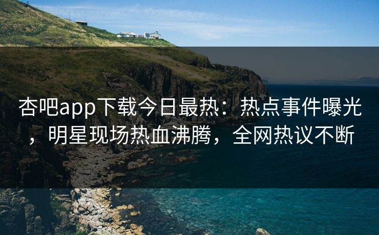 杏吧app下载今日最热:热点事件曝光,明星现场热血沸腾,全网热议不断 杏吧app下载今日最热:热点事件曝光,明星现场热血沸腾,全网热议不断