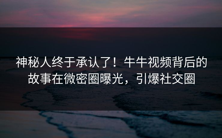 神秘人终于承认了！牛牛视频背后的故事在微密圈曝光，引爆社交圈