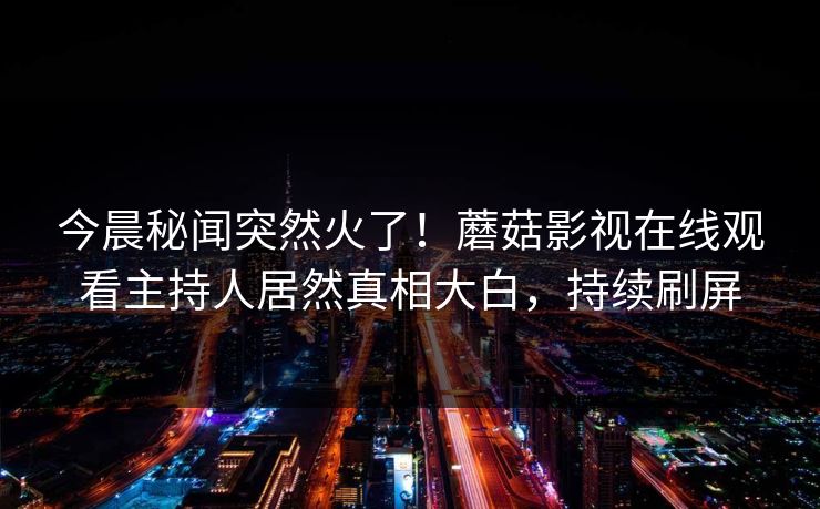 今晨秘闻突然火了!蘑菇影视在线观看主持人居然真相大白,持续刷屏 今晨秘闻突然火了!蘑菇影视在线观看主持人居然真相大白,持续刷屏