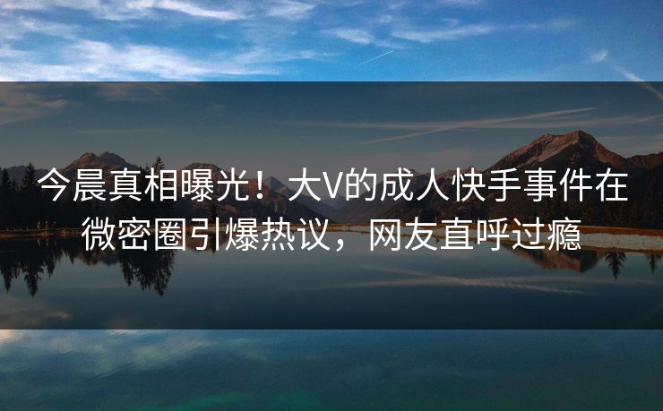 今晨真相曝光!大V的成人快手事件在微密圈引爆热议,网友直呼过瘾 今晨真相曝光!大V的成人快手事件在微密圈引爆热议,网友直呼过瘾