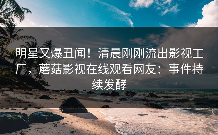 明星又爆丑闻!清晨刚刚流出影视工厂,蘑菇影视在线观看网友:事件持续发酵 明星又爆丑闻!清晨刚刚流出影视工厂,蘑菇影视在线观看网友:事件持续发酵