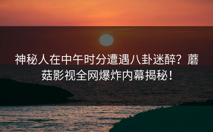 神秘人在中午时分遭遇八卦迷醉?蘑菇影视全网爆炸内幕揭秘! 神秘人在中午时分遭遇八卦迷醉?蘑菇影视全网爆炸内幕揭秘!