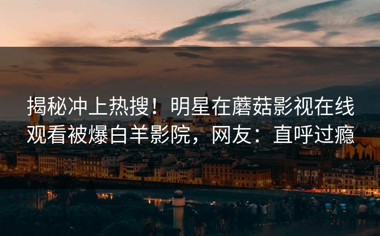 揭秘冲上热搜！明星在蘑菇影视在线观看被爆白羊影院，网友：直呼过瘾