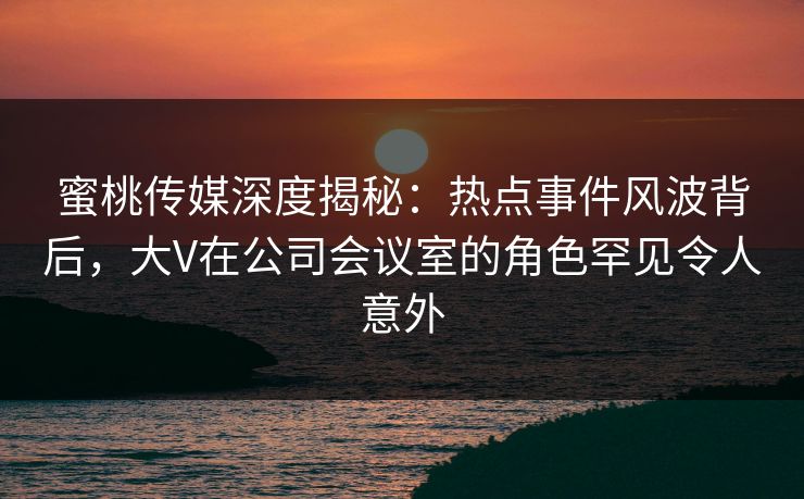 蜜桃传媒深度揭秘:热点事件风波背后,大V在公司会议室的角色罕见令人意外 蜜桃传媒深度揭秘:热点事件风波背后,大V在公司会议室的角色罕见令人意外