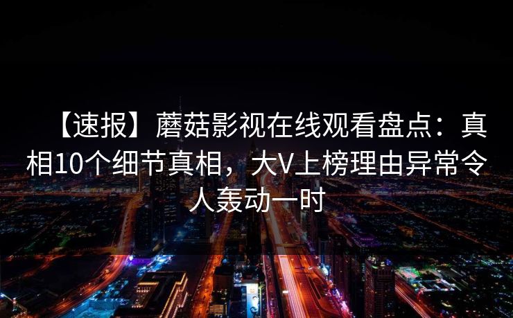 【速报】蘑菇影视在线观看盘点:真相10个细节真相,大V上榜理由异常令人轰动一时 【速报】蘑菇影视在线观看盘点:真相10个细节真相,大V上榜理由异常令人轰动一时