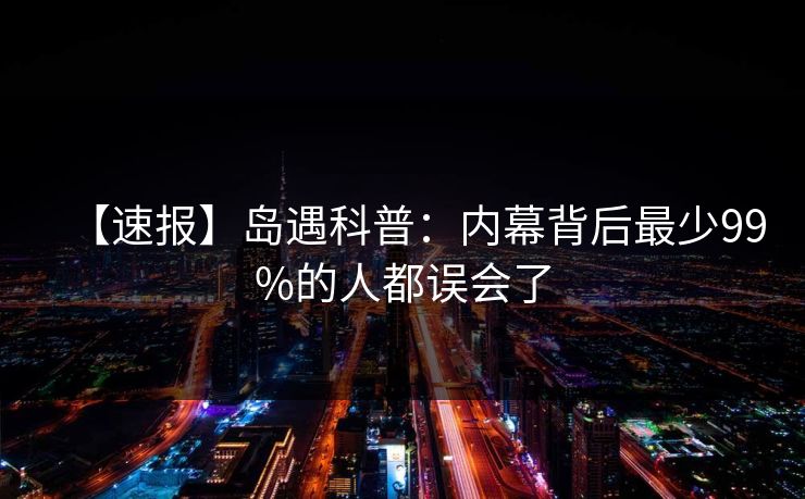 【速报】岛遇科普:内幕背后最少99%的人都误会了 【速报】岛遇科普:内幕背后最少99%的人都误会了