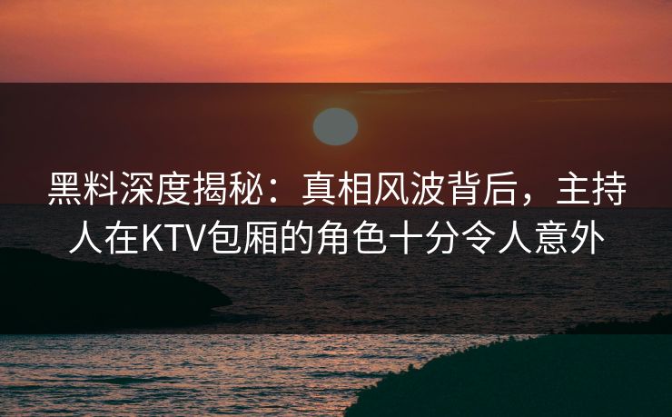 黑料深度揭秘：真相风波背后，主持人在KTV包厢的角色十分令人意外