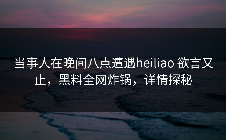 当事人在晚间八点遭遇heiliao 欲言又止，黑料全网炸锅，详情探秘