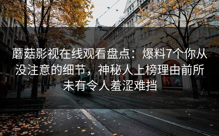 蘑菇影视在线观看盘点：爆料7个你从没注意的细节，神秘人上榜理由前所未有令人羞涩难挡