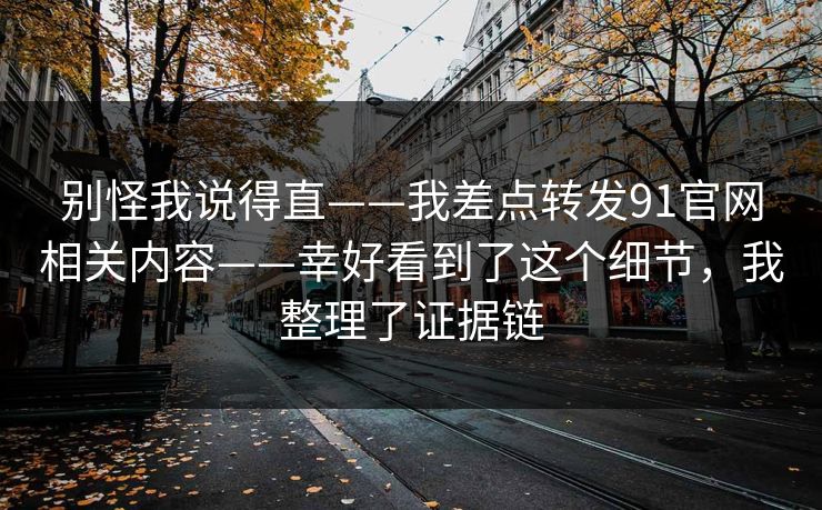 别怪我说得直——我差点转发91官网相关内容——幸好看到了这个细节,我整理了证据链 别怪我说得直——我差点转发91官网相关内容——幸好看到了这个细节,我整理了证据链