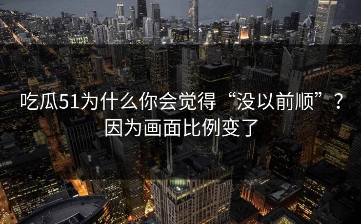 吃瓜51为什么你会觉得“没以前顺”？因为画面比例变了