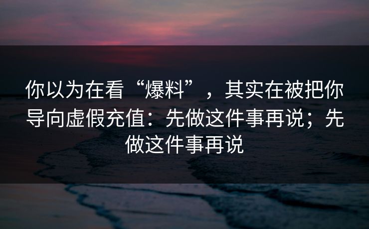 你以为在看“爆料”，其实在被把你导向虚假充值：先做这件事再说；先做这件事再说