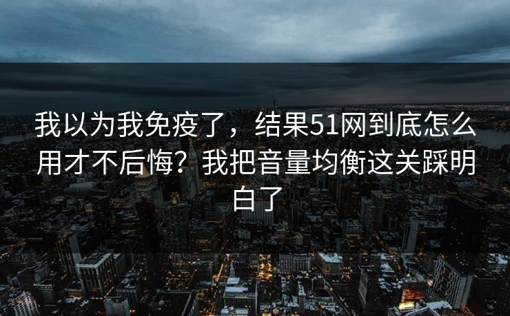 我以为我免疫了，结果51网到底怎么用才不后悔？我把音量均衡这关踩明白了