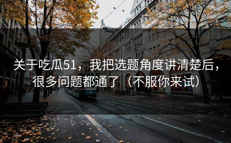 关于吃瓜51，我把选题角度讲清楚后，很多问题都通了（不服你来试）