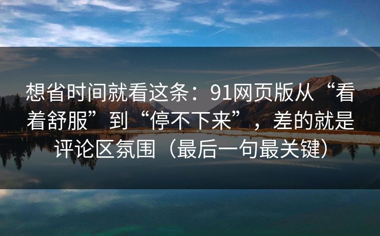 想省时间就看这条：91网页版从“看着舒服”到“停不下来”，差的就是评论区氛围（最后一句最关键）