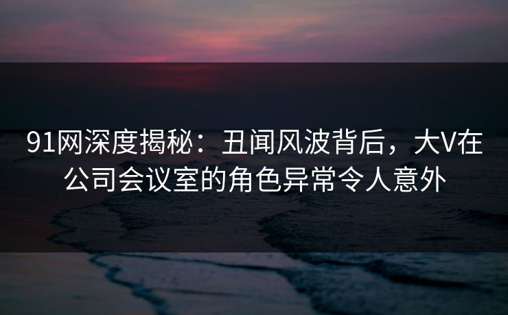 91网深度揭秘：丑闻风波背后，大V在公司会议室的角色异常令人意外
