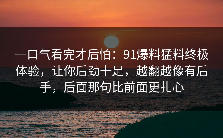 一口气看完才后怕：91爆料猛料终极体验，让你后劲十足，越翻越像有后手，后面那句比前面更扎心