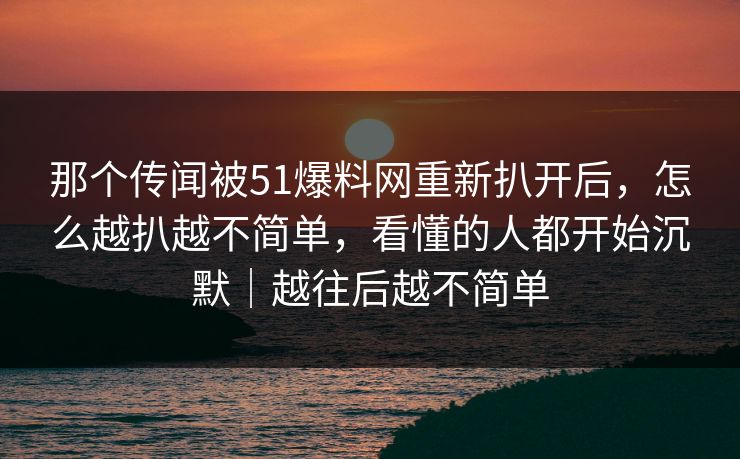 那个传闻被51爆料网重新扒开后，怎么越扒越不简单，看懂的人都开始沉默｜越往后越不简单